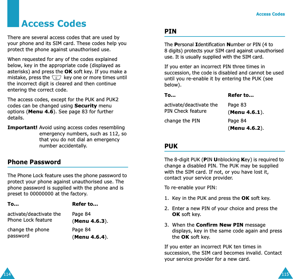 114Access CodesThere are several access codes that are used by your phone and its SIM card. These codes help you protect the phone against unauthorised use.When requested for any of the codes explained below, key in the appropriate code (displayed as asterisks) and press the OK soft key. If you make a mistake, press the   key one or more times until the incorrect digit is cleared and then continue entering the correct code.The access codes, except for the PUK and PUK2 codes can be changed using Security menu options (Menu 4.6). See page 83 for further details.Important! Avoid using access codes resembling emergency numbers, such as 112, so that you do not dial an emergency number accidentally.Phone PasswordThe Phone Lock feature uses the phone password to protect your phone against unauthorised use. The phone password is supplied with the phone and is preset to 00000000 at the factory.To... Refer to...activate/deactivate the Phone Lock featurePage 84(Menu 4.6.3).change the phone passwordPage 84(Menu 4.6.4).Access Codes115PINThe Personal Identification Number or PIN (4 to 8 digits) protects your SIM card against unauthorised use. It is usually supplied with the SIM card.If you enter an incorrect PIN three times in succession, the code is disabled and cannot be used until you re-enable it by entering the PUK (see below).PUKThe 8-digit PUK (PIN Unblocking Key) is required to change a disabled PIN. The PUK may be supplied with the SIM card. If not, or you have lost it, contact your service provider.To re-enable your PIN:1. Key in the PUK and press the OK soft key.2. Enter a new PIN of your choice and press the OK soft key.3. When the Confirm New PIN message displays, key in the same code again and press the OK soft key.If you enter an incorrect PUK ten times in succession, the SIM card becomes invalid. Contact your service provider for a new card.To... Refer to...activate/deactivate the PIN Check featurePage 83 (Menu 4.6.1).change the PIN Page 84(Menu 4.6.2).