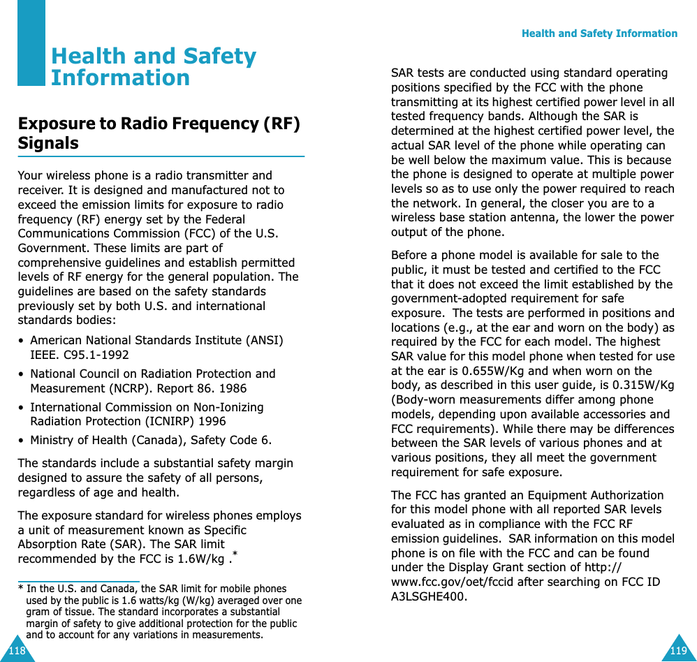 118Health and Safety InformationExposure to Radio Frequency (RF) SignalsYour wireless phone is a radio transmitter and receiver. It is designed and manufactured not to exceed the emission limits for exposure to radio frequency (RF) energy set by the Federal Communications Commission (FCC) of the U.S. Government. These limits are part of comprehensive guidelines and establish permitted levels of RF energy for the general population. The guidelines are based on the safety standards previously set by both U.S. and international standards bodies:•American National Standards Institute (ANSI) IEEE. C95.1-1992•National Council on Radiation Protection and Measurement (NCRP). Report 86. 1986• International Commission on Non-Ionizing Radiation Protection (ICNIRP) 1996•Ministry of Health (Canada), Safety Code 6.The standards include a substantial safety margin designed to assure the safety of all persons, regardless of age and health.The exposure standard for wireless phones employs a unit of measurement known as Specific Absorption Rate (SAR). The SAR limit recommended by the FCC is 1.6W/kg .** In the U.S. and Canada, the SAR limit for mobile phones used by the public is 1.6 watts/kg (W/kg) averaged over one gram of tissue. The standard incorporates a substantial margin of safety to give additional protection for the public and to account for any variations in measurements.Health and Safety Information119SAR tests are conducted using standard operating positions specified by the FCC with the phone transmitting at its highest certified power level in all tested frequency bands. Although the SAR is determined at the highest certified power level, the actual SAR level of the phone while operating can be well below the maximum value. This is because the phone is designed to operate at multiple power levels so as to use only the power required to reach the network. In general, the closer you are to a wireless base station antenna, the lower the power output of the phone. Before a phone model is available for sale to the public, it must be tested and certified to the FCC that it does not exceed the limit established by the government-adopted requirement for safe exposure.  The tests are performed in positions and locations (e.g., at the ear and worn on the body) as required by the FCC for each model. The highest SAR value for this model phone when tested for use at the ear is 0.655W/Kg and when worn on the body, as described in this user guide, is 0.315W/Kg (Body-worn measurements differ among phone models, depending upon available accessories and FCC requirements). While there may be differences between the SAR levels of various phones and at various positions, they all meet the government requirement for safe exposure.   The FCC has granted an Equipment Authorization for this model phone with all reported SAR levels evaluated as in compliance with the FCC RF emission guidelines.  SAR information on this model phone is on file with the FCC and can be found under the Display Grant section of http://www.fcc.gov/oet/fccid after searching on FCC ID A3LSGHE400. 
