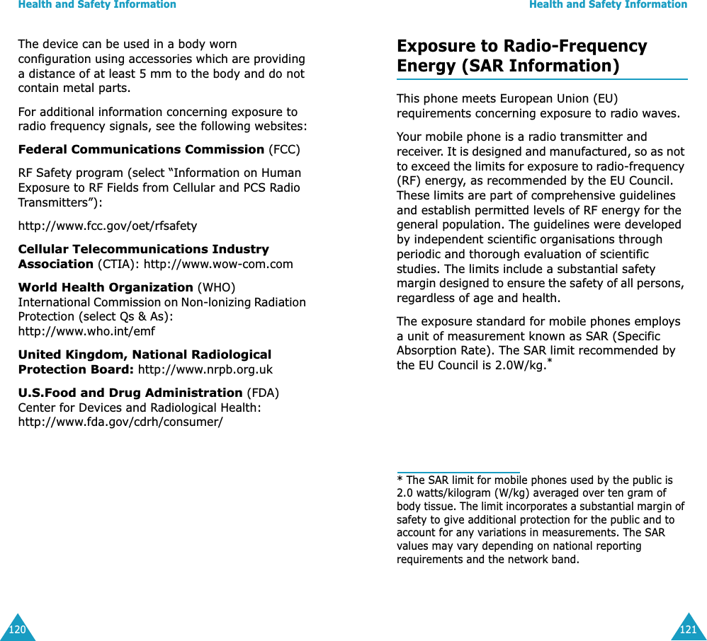 Health and Safety Information120The device can be used in a body worn configuration using accessories which are providing a distance of at least 5 mm to the body and do not contain metal parts.For additional information concerning exposure to radio frequency signals, see the following websites:Federal Communications Commission (FCC) RF Safety program (select “Information on Human Exposure to RF Fields from Cellular and PCS Radio Transmitters”):http://www.fcc.gov/oet/rfsafetyCellular Telecommunications Industry Association (CTIA): http://www.wow-com.comWorld Health Organization (WHO) International Commission on Non-lonizing Radiation Protection (select Qs &amp; As):http://www.who.int/emfUnited Kingdom, National Radiological Protection Board: http://www.nrpb.org.ukU.S.Food and Drug Administration (FDA) Center for Devices and Radiological Health:http://www.fda.gov/cdrh/consumer/Health and Safety Information121Exposure to Radio-FrequencyEnergy (SAR Information)This phone meets European Union (EU) requirements concerning exposure to radio waves.Your mobile phone is a radio transmitter and receiver. It is designed and manufactured, so as not to exceed the limits for exposure to radio-frequency (RF) energy, as recommended by the EU Council. These limits are part of comprehensive guidelines and establish permitted levels of RF energy for the general population. The guidelines were developed by independent scientific organisations through periodic and thorough evaluation of scientific studies. The limits include a substantial safety margin designed to ensure the safety of all persons, regardless of age and health.The exposure standard for mobile phones employs a unit of measurement known as SAR (Specific Absorption Rate). The SAR limit recommended by the EU Council is 2.0W/kg.** The SAR limit for mobile phones used by the public is 2.0 watts/kilogram (W/kg) averaged over ten gram of body tissue. The limit incorporates a substantial margin of safety to give additional protection for the public and to account for any variations in measurements. The SAR values may vary depending on national reporting requirements and the network band.