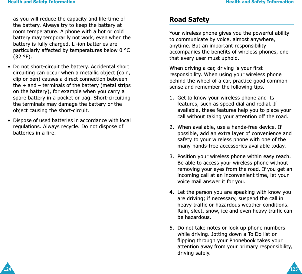 Health and Safety Information124as you will reduce the capacity and life-time of the battery. Always try to keep the battery at room temperature. A phone with a hot or cold battery may temporarily not work, even when the battery is fully charged. Li-ion batteries are particularly affected by temperatures below 0 °C (32 °F).•Do not short-circuit the battery. Accidental short circuiting can occur when a metallic object (coin, clip or pen) causes a direct connection between the + and – terminals of the battery (metal strips on the battery), for example when you carry a spare battery in a pocket or bag. Short-circuiting the terminals may damage the battery or the object causing the short-circuit.•Dispose of used batteries in accordance with local regulations. Always recycle. Do not dispose of batteries in a fire.Health and Safety Information125Road SafetyYour wireless phone gives you the powerful ability to communicate by voice, almost anywhere, anytime. But an important responsibility accompanies the benefits of wireless phones, one that every user must uphold.When driving a car, driving is your first responsibility. When using your wireless phone behind the wheel of a car, practice good common sense and remember the following tips.1. Get to know your wireless phone and its features, such as speed dial and redial. If available, these features help you to place your call without taking your attention off the road.2. When available, use a hands-free device. If possible, add an extra layer of convenience and safety to your wireless phone with one of the many hands-free accessories available today.3. Position your wireless phone within easy reach. Be able to access your wireless phone without removing your eyes from the road. If you get an incoming call at an inconvenient time, let your voice mail answer it for you.4. Let the person you are speaking with know you are driving; if necessary, suspend the call in heavy traffic or hazardous weather conditions. Rain, sleet, snow, ice and even heavy traffic can be hazardous.5. Do not take notes or look up phone numbers while driving. Jotting down a To Do list or flipping through your Phonebook takes your attention away from your primary responsibility, driving safely.