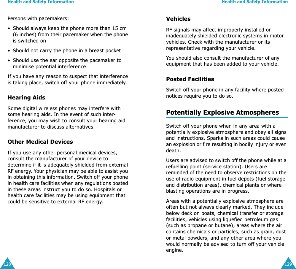 Health and Safety Information128Persons with pacemakers:• Should always keep the phone more than 15 cm (6 inches) from their pacemaker when the phone is switched on• Should not carry the phone in a breast pocket• Should use the ear opposite the pacemaker to minimise potential interferenceIf you have any reason to suspect that interference is taking place, switch off your phone immediately.Hearing AidsSome digital wireless phones may interfere with some hearing aids. In the event of such inter-ference, you may wish to consult your hearing aid manufacturer to discuss alternatives.Other Medical DevicesIf you use any other personal medical devices, consult the manufacturer of your device to determine if it is adequately shielded from external RF energy. Your physician may be able to assist you in obtaining this information. Switch off your phone in health care facilities when any regulations posted in these areas instruct you to do so. Hospitals or health care facilities may be using equipment that could be sensitive to external RF energy.Health and Safety Information129VehiclesRF signals may affect improperly installed or inadequately shielded electronic systems in motor vehicles. Check with the manufacturer or its representative regarding your vehicle.You should also consult the manufacturer of any equipment that has been added to your vehicle.Posted FacilitiesSwitch off your phone in any facility where posted notices require you to do so.Potentially Explosive AtmospheresSwitch off your phone when in any area with a potentially explosive atmosphere and obey all signs and instructions. Sparks in such areas could cause an explosion or fire resulting in bodily injury or even death.Users are advised to switch off the phone while at a refuelling point (service station). Users are reminded of the need to observe restrictions on the use of radio equipment in fuel depots (fuel storage and distribution areas), chemical plants or where blasting operations are in progress.Areas with a potentially explosive atmosphere are often but not always clearly marked. They include below deck on boats, chemical transfer or storage facilities, vehicles using liquefied petroleum gas (such as propane or butane), areas where the air contains chemicals or particles, such as grain, dust or metal powders, and any other area where you would normally be advised to turn off your vehicle engine.