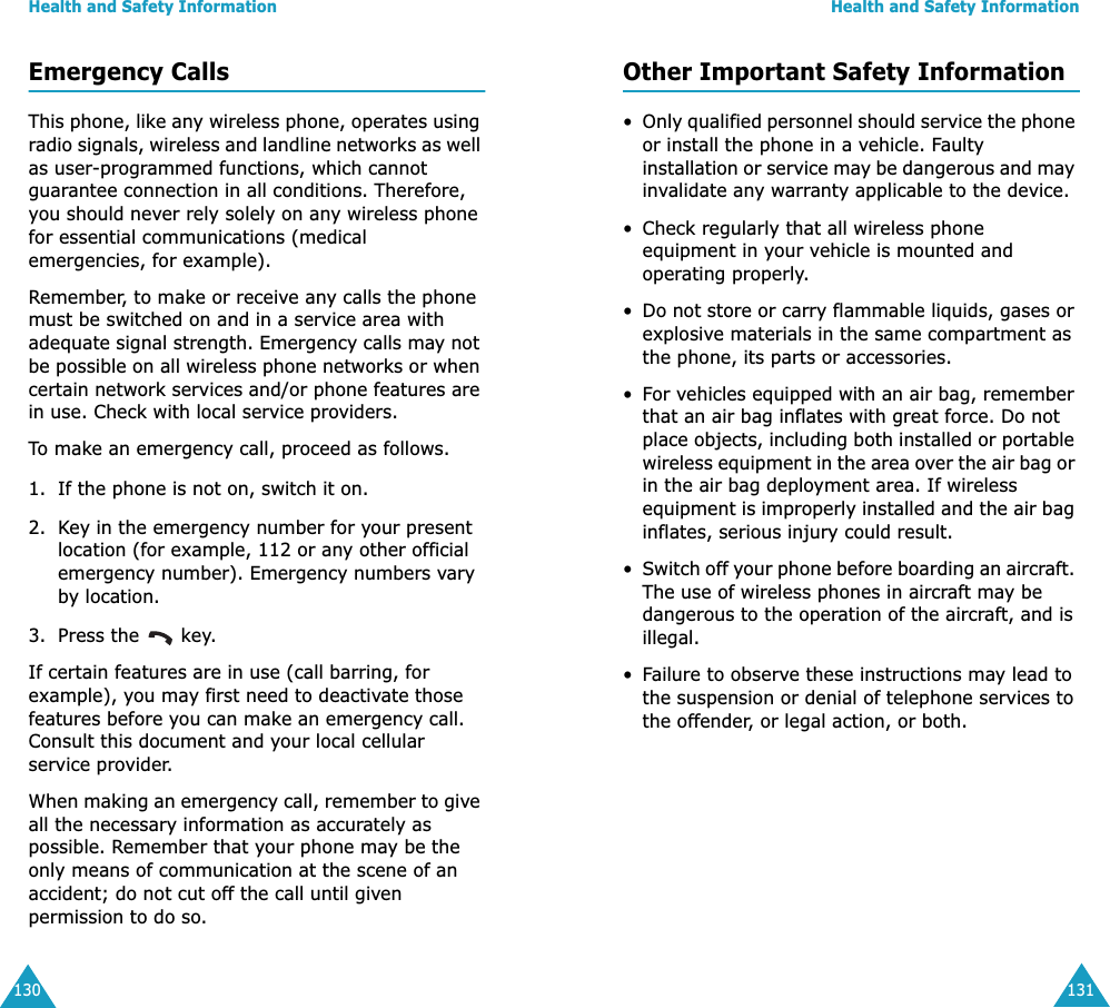 Health and Safety Information130Emergency CallsThis phone, like any wireless phone, operates using radio signals, wireless and landline networks as well as user-programmed functions, which cannot guarantee connection in all conditions. Therefore, you should never rely solely on any wireless phone for essential communications (medical emergencies, for example).Remember, to make or receive any calls the phone must be switched on and in a service area with adequate signal strength. Emergency calls may not be possible on all wireless phone networks or when certain network services and/or phone features are in use. Check with local service providers.To make an emergency call, proceed as follows.1. If the phone is not on, switch it on.2. Key in the emergency number for your present location (for example, 112 or any other official emergency number). Emergency numbers vary by location.3. Press the   key.If certain features are in use (call barring, for example), you may first need to deactivate those features before you can make an emergency call. Consult this document and your local cellular service provider.When making an emergency call, remember to give all the necessary information as accurately as possible. Remember that your phone may be the only means of communication at the scene of an accident; do not cut off the call until given permission to do so.Health and Safety Information131Other Important Safety Information•Only qualified personnel should service the phone or install the phone in a vehicle. Faulty installation or service may be dangerous and may invalidate any warranty applicable to the device.• Check regularly that all wireless phone equipment in your vehicle is mounted and operating properly.•Do not store or carry flammable liquids, gases or explosive materials in the same compartment as the phone, its parts or accessories.•For vehicles equipped with an air bag, remember that an air bag inflates with great force. Do not place objects, including both installed or portable wireless equipment in the area over the air bag or in the air bag deployment area. If wireless equipment is improperly installed and the air bag inflates, serious injury could result.•Switch off your phone before boarding an aircraft. The use of wireless phones in aircraft may be dangerous to the operation of the aircraft, and is illegal.•Failure to observe these instructions may lead to the suspension or denial of telephone services to the offender, or legal action, or both.