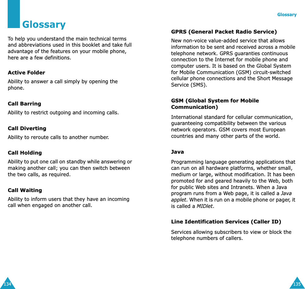 134GlossaryTo help you understand the main technical terms and abbreviations used in this booklet and take full advantage of the features on your mobile phone, here are a few definitions.Active FolderAbility to answer a call simply by opening the phone.Call BarringAbility to restrict outgoing and incoming calls.Call DivertingAbility to reroute calls to another number.Call HoldingAbility to put one call on standby while answering or making another call; you can then switch between the two calls, as required.Call WaitingAbility to inform users that they have an incoming call when engaged on another call.Glossary135GPRS (General Packet Radio Service)New non-voice value-added service that allows information to be sent and received across a mobile telephone network. GPRS guaranties continuous connection to the Internet for mobile phone and computer users. It is based on the Global System for Mobile Communication (GSM) circuit-switched cellular phone connections and the Short Message Service (SMS).GSM (Global System for Mobile Communication)International standard for cellular communication, guaranteeing compatibility between the various network operators. GSM covers most European countries and many other parts of the world.JavaProgramming language generating applications that can run on all hardware platforms, whether small, medium or large, without modification. It has been promoted for and geared heavily to the Web, both for public Web sites and Intranets. When a Java program runs from a Web page, it is called a Java applet. When it is run on a mobile phone or pager, it is called a MIDlet. Line Identification Services (Caller ID)Services allowing subscribers to view or block the telephone numbers of callers.