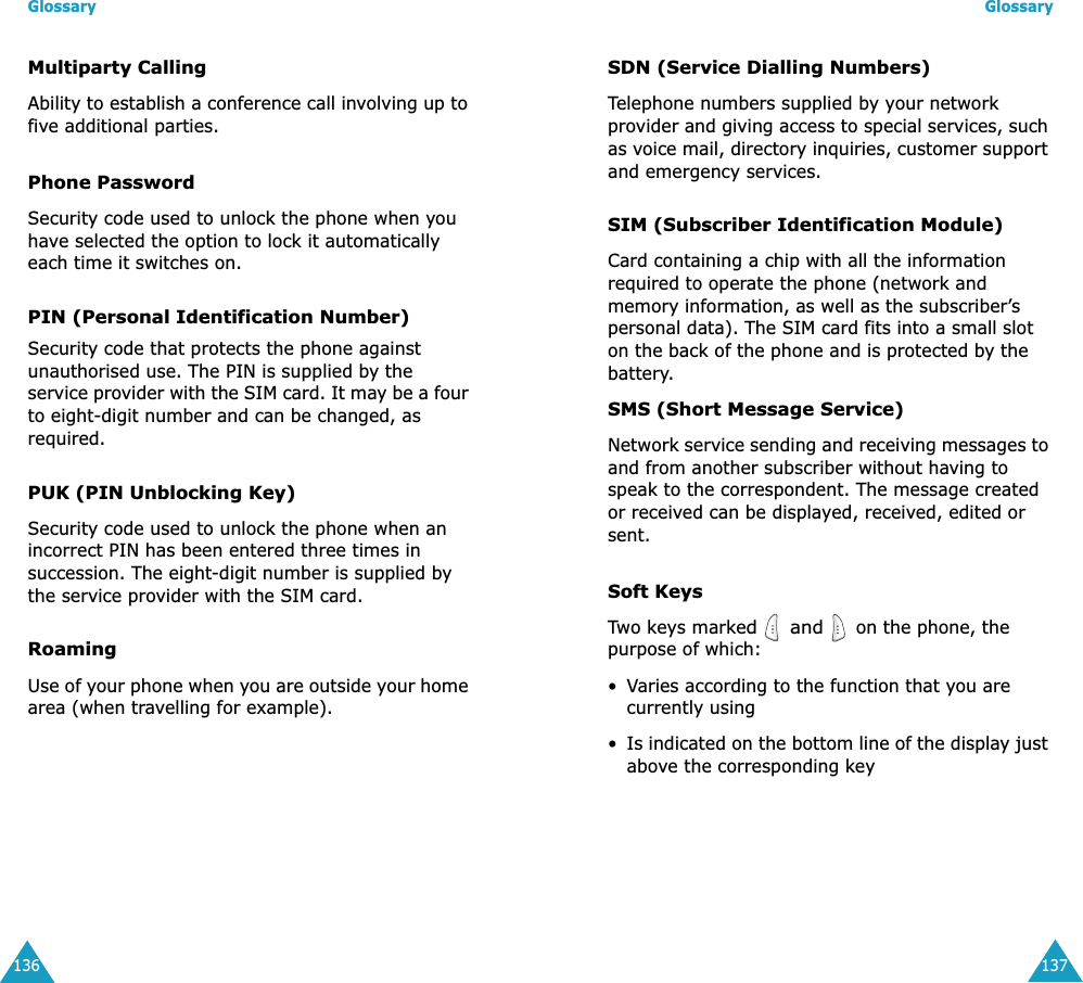 Glossary136Multiparty CallingAbility to establish a conference call involving up to five additional parties.Phone PasswordSecurity code used to unlock the phone when you have selected the option to lock it automatically each time it switches on.PIN (Personal Identification Number)Security code that protects the phone against unauthorised use. The PIN is supplied by the service provider with the SIM card. It may be a four to eight-digit number and can be changed, as required.PUK (PIN Unblocking Key)Security code used to unlock the phone when an incorrect PIN has been entered three times in succession. The eight-digit number is supplied by the service provider with the SIM card.RoamingUse of your phone when you are outside your home area (when travelling for example).Glossary137SDN (Service Dialling Numbers)Telephone numbers supplied by your network provider and giving access to special services, such as voice mail, directory inquiries, customer support and emergency services.SIM (Subscriber Identification Module)Card containing a chip with all the information required to operate the phone (network and memory information, as well as the subscriber’s personal data). The SIM card fits into a small slot on the back of the phone and is protected by the battery.SMS (Short Message Service)Network service sending and receiving messages to and from another subscriber without having to speak to the correspondent. The message created or received can be displayed, received, edited or sent.Soft KeysTwo keys marked  and  on the phone, the purpose of which:•Varies according to the function that you are currently using•Is indicated on the bottom line of the display just above the corresponding key