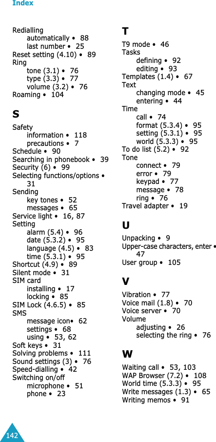 Index142Rediallingautomatically •88last number •25Reset setting (4.10) •89Ringtone (3.1) •76type (3.3) •77volume (3.2) •76Roaming •104SSafetyinformation •118precautions •7Schedule •90Searching in phonebook •39Security (6) •99Selecting functions/options •31Sendingkey tones •52messages •65Service light •16, 87Settingalarm (5.4) •96date (5.3.2) •95language (4.5) •83time (5.3.1) •95Shortcut (4.9) •89Silent mode •31SIM cardinstalling •17locking •85SIM Lock (4.6.5) •85SMSmessage icon•62settings •68using •53, 62Soft keys •31Solving problems •111Sound settings (3) •76Speed-dialling •42Switching on/offmicrophone •51phone •23TT9 mode •46Tasksdefining •92editing •93Templates (1.4) •67Textchanging mode •45entering •44Timecall •74format (5.3.4) •95setting (5.3.1) •95world (5.3.3) •95To do list (5.2) •92Toneconnect •79error •79keypad •77message •78ring •76Travel adapter •19UUnpacking •9Upper-case characters, enter •47User group •105VVibration •77Voice mail (1.8) •70Voice server •70Volumeadjusting •26selecting the ring •76WWaiting call •53, 103WAP Browser (7.2) •108World time (5.3.3) •95Write messages (1.3) •65Writing memos •91