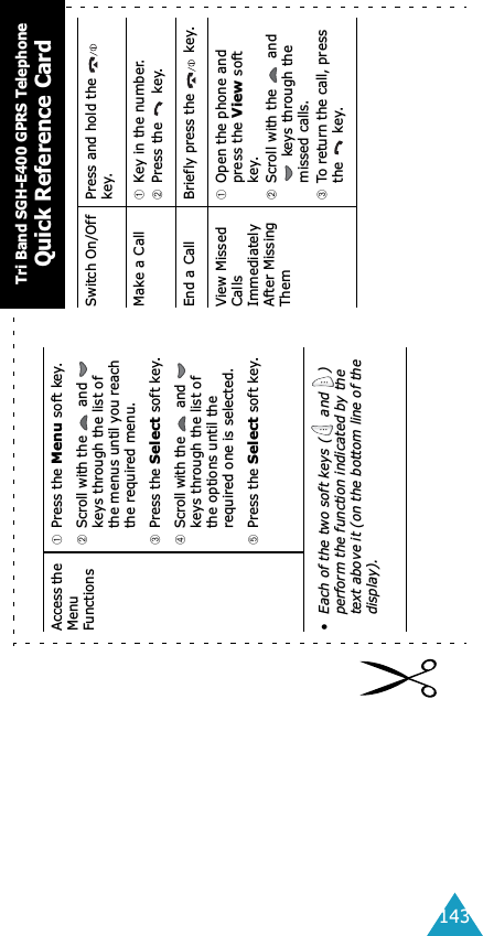 143Access the Menu Functions➀Press the Menu soft key.➁Scroll with the   and   keys through the list of the menus until you reach the required menu.➂Press the Select soft key.➃Scroll with the   and   keys through the list of the options until the required one is selected.➄Press the Select soft key.• Each of the two soft keys (  and  ) perform the function indicated by the text above it (on the bottom line of the display).Switch On/Off Press and hold the   key.Make a Call ➀Key in the number.➁Press the   key.End a Call Briefly press the   key.View Missed Calls Immediately After Missing Them➀Open the phone and press the View soft key.➁Scroll with the   and  keys through the missed calls.➂To return the call, press the  key.Tri Band SGH-E400 GPRS TelephoneQuick Reference Card