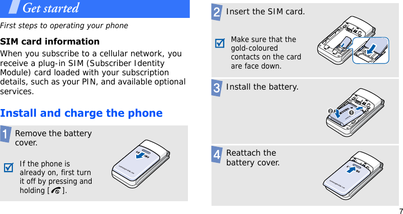 7Get startedFirst steps to operating your phoneSIM card informationWhen you subscribe to a cellular network, you receive a plug-in SIM (Subscriber Identity Module) card loaded with your subscription details, such as your PIN, and available optional services.Install and charge the phoneRemove the battery cover.If the phone is already on, first turn it off by pressing and holding [ ].Insert the SIM card.Make sure that the gold-coloured contacts on the card are face down.Install the battery.Reattach the battery cover.