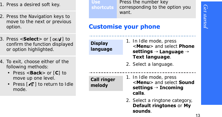 Get started13Customise your phoneSelect an option1. Press a desired soft key.2. Press the Navigation keys to move to the next or previous option.3. Press &lt;Select&gt; or [ ] to confirm the function displayed or option highlighted.4. To exit, choose either of the following methods:•Press &lt;Back&gt; or [C] to move up one level.• Press [ ] to return to Idle mode.Use shortcutsPress the number key corresponding to the option you want. 1. In Idle mode, press &lt;Menu&gt; and select Phone settings → Language → Text language.2. Select a language.1. In Idle mode, press &lt;Menu&gt; and select Sound settings → Incoming calls.2. Select a ringtone category, Default ringtones or My sounds.Display languageCall ringer melody