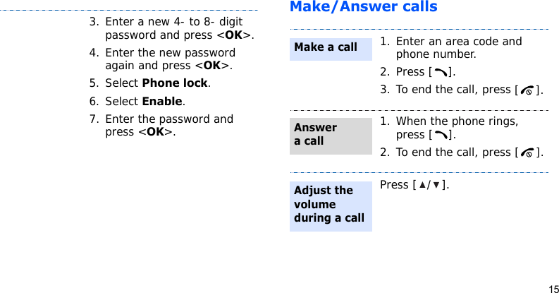 15Make/Answer calls3. Enter a new 4- to 8- digit password and press &lt;OK&gt;.4. Enter the new password again and press &lt;OK&gt;.5. Select Phone lock.6. Select Enable.7. Enter the password and press &lt;OK&gt;.1. Enter an area code and phone number.2. Press [ ].3. To end the call, press [].1. When the phone rings, press [ ].2. To end the call, press [ ].Press [ / ].Make a callAnswer a callAdjust the volume during a call