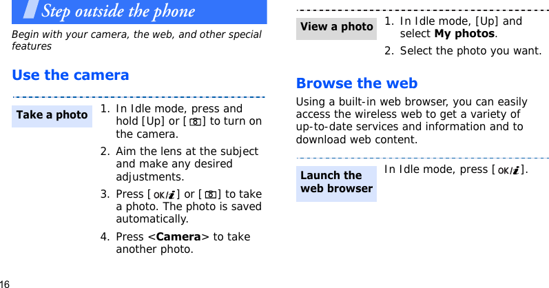 16Step outside the phoneBegin with your camera, the web, and other special featuresUse the camera Browse the webUsing a built-in web browser, you can easily access the wireless web to get a variety of up-to-date services and information and to download web content.1. In Idle mode, press and hold [Up] or [ ] to turn on the camera.2. Aim the lens at the subject and make any desired adjustments.3. Press [ ] or [ ] to take a photo. The photo is saved automatically.4. Press &lt;Camera&gt; to take another photo.Take a photo1. In Idle mode, [Up] and select My photos.2. Select the photo you want.In Idle mode, press [ ].View a photoLaunch the web browser