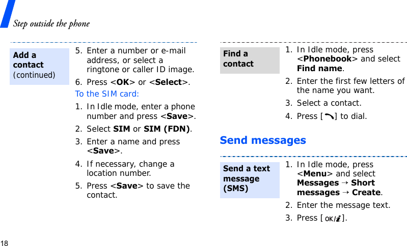 Step outside the phone18Send messages5. Enter a number or e-mail address, or select a ringtone or caller ID image.6. Press &lt;OK&gt; or &lt;Select&gt;.To the SIM card:1. In Idle mode, enter a phone number and press &lt;Save&gt;.2. Select SIM or SIM (FDN).3. Enter a name and press &lt;Save&gt;.4. If necessary, change a location number.5. Press &lt;Save&gt; to save the contact.Add a contact (continued)1. In Idle mode, press &lt;Phonebook&gt; and select Find name.2. Enter the first few letters of the name you want.3. Select a contact.4. Press [ ] to dial.1. In Idle mode, press &lt;Menu&gt; and select Messages → Short messages → Create.2. Enter the message text.3. Press [ ].Find a contactSend a text message (SMS)