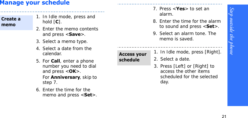 Step outside the phone21Manage your schedule1. In Idle mode, press and hold [C].2. Enter the memo contents and press &lt;Save&gt;.3. Select a memo type.4. Select a date from the calendar.5. For Call, enter a phone number you need to dial and press &lt;OK&gt;.For Anniversary, skip to step 7.6. Enter the time for the memo and press &lt;Set&gt;.Create a memo7. Press &lt;Yes&gt; to set an alarm. 8. Enter the time for the alarm to sound and press &lt;Set&gt;.9. Select an alarm tone. The memo is saved.1. In Idle mode, press [Right].2. Select a date.3. Press [Left] or [Right] to access the other items scheduled for the selected day.Access your schedule