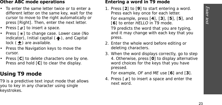 Enter text    23Other ABC mode operations• To enter the same letter twice or to enter a different letter on the same key, wait for the cursor to move to the right automatically or press [Right]. Then, enter the next letter.• Press [ ] to insert a space.• Press [ ] to change case. Lower case (No indicator), Initial capital ( ), and Capital lock ( ) are available.• Press the Navigation keys to move the cursor. •Press [C] to delete characters one by one. Press and hold [C] to clear the display.Using T9 modeT9 is a predictive text input mode that allows you to key in any character using single keystrokes.Entering a word in T9 mode1. Press [2] to [9] to start entering a word. Press each key once for each letter. For example, press [4], [3], [5], [5], and [6] to enter HELLO in T9 mode. T9 predicts the word that you are typing, and it may change with each key that you press.2. Enter the whole word before editing or deleting characters.3. When the word displays correctly, go to step 4. Otherwise, press [0] to display alternative word choices for the keys that you have pressed. For example, OF and ME use [6] and [3].4. Press [ ] to insert a space and enter the next word.