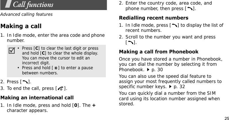 25Call functionsAdvanced calling featuresMaking a call1. In Idle mode, enter the area code and phone number.2. Press [ ].3. To end the call, press [ ].Making an international call1. In Idle mode, press and hold [0]. The + character appears.2. Enter the country code, area code, and phone number, then press [ ].Redialling recent numbers1. In Idle mode, press [ ] to display the list of recent numbers.2. Scroll to the number you want and press [].Making a call from PhonebookOnce you have stored a number in Phonebook, you can dial the number by selecting it from Phonebook.p. 30You can also use the speed dial feature to assign your most frequently called numbers to specific number keys.p. 32You can quickly dial a number from the SIM card using its location number assigned when stored.•  Press [C] to clear the last digit or press and hold [C] to clear the whole display. You can move the cursor to edit an incorrect digit.•  Press and hold [ ] to enter a pause between numbers.