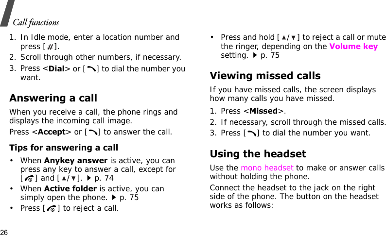 Call functions261. In Idle mode, enter a location number and press [ ].2. Scroll through other numbers, if necessary.3. Press &lt;Dial&gt; or [ ] to dial the number you want.Answering a callWhen you receive a call, the phone rings and displays the incoming call image. Press &lt;Accept&gt; or [ ] to answer the call.Tips for answering a call• When Anykey answer is active, you can press any key to answer a call, except for [ ] and [/].p. 74• When Active folder is active, you can simply open the phone.p. 75• Press [ ] to reject a call. • Press and hold [ / ] to reject a call or mute the ringer, depending on the Volume key setting.p. 75Viewing missed callsIf you have missed calls, the screen displays how many calls you have missed.1. Press &lt;Missed&gt;.2. If necessary, scroll through the missed calls.3. Press [ ] to dial the number you want.Using the headsetUse the mono headset to make or answer calls without holding the phone. Connect the headset to the jack on the right side of the phone. The button on the headset works as follows: