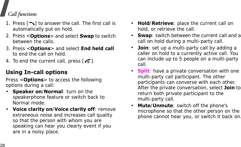 Call functions281. Press [ ] to answer the call. The first call is automatically put on hold.2. Press &lt;Options&gt; and select Swap to switch between the calls.3. Press &lt;Options&gt; and select End held call to end the call on hold.4. To end the current call, press [ ].Using In-call optionsPress &lt;Options&gt; to access the following options during a call:•Speaker on/Normal: turn on the speakerphone feature or switch back to Normal mode.•Voice clarity on/Voice clarity off: remove extraneous noise and increases call quality so that the person with whom you are speaking can hear you clearly event if you are in a noisy place.•Hold/Retrieve: place the current call on hold, or retrieve the call.•Swap: switch between the current call and a call on hold during a multi-party call.•Join: set up a multi-party call by adding a caller on hold to a currently active call. You can include up to 5 people on a multi-party call.•Split: have a private conversation with one multi-party call participant. The other participants can converse with each other. After the private conversation, select Join to return both private participant to the multi-party call.•Mute/Unmute: switch off the phone&apos;s microphone so that the other person on the phone cannot hear you, or switch it back on.