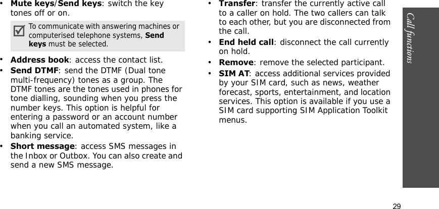 Call functions    29•Mute keys/Send keys: switch the key tones off or on.•Address book: access the contact list. •Send DTMF: send the DTMF (Dual tone multi-frequency) tones as a group. The DTMF tones are the tones used in phones for tone dialling, sounding when you press the number keys. This option is helpful for entering a password or an account number when you call an automated system, like a banking service.•Short message: access SMS messages in the Inbox or Outbox. You can also create and send a new SMS message.•Transfer: transfer the currently active call to a caller on hold. The two callers can talk to each other, but you are disconnected from the call.•End held call: disconnect the call currently on hold.•Remove: remove the selected participant.•SIM AT: access additional services provided by your SIM card, such as news, weather forecast, sports, entertainment, and location services. This option is available if you use a SIM card supporting SIM Application Toolkit menus.To communicate with answering machines or computerised telephone systems, Send keys must be selected.