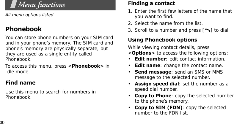 30Menu functionsAll menu options listedPhonebookYou can store phone numbers on your SIM card and in your phone’s memory. The SIM card and phone’s memory are physically separate, but they are used as a single entity called Phonebook.To access this menu, press &lt;Phonebook&gt; in Idle mode.Find name Use this menu to search for numbers in Phonebook.Finding a contact1. Enter the first few letters of the name that you want to find.2. Select the name from the list.3. Scroll to a number and press [ ] to dial.Using Phonebook optionsWhile viewing contact details, press &lt;Options&gt; to access the following options:•Edit number: edit contact information.•Edit name: change the contact name.•Send message: send an SMS or MMS message to the selected number.•Assign speed dial: set the number as a speed dial number.•Copy to Phone: copy the selected number to the phone’s memory. •Copy to SIM (FDN): copy the selected number to the FDN list.