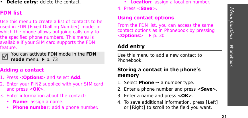 Menu functions    Phonebook31•Delete entry: delete the contact.FDN listUse this menu to create a list of contacts to be used in FDN (Fixed Dialling Number) mode, in which the phone allows outgoing calls only to the specified phone numbers. This menu is available if your SIM card supports the FDN feature. Adding a contact1. Press &lt;Options&gt; and select Add.2. Enter your PIN2 supplied with your SIM card and press &lt;OK&gt;.3. Enter information about the contact:•Name: assign a name.•Phone number: add a phone number.•Location: assign a location number.4. Press &lt;Save&gt;.Using contact optionsFrom the FDN list, you can access the same contact options as in Phonebook by pressing &lt;Options&gt;. p. 30 Add entryUse this menu to add a new contact to Phonebook.Storing a contact in the phone’s memory1. Select Phone → a number type.2. Enter a phone number and press &lt;Save&gt;.3. Enter a name and press &lt;OK&gt;.4. To save additional information, press [Left] or [Right] to scroll to the field you want.You can activate FDN mode in the FDN mode menu.p. 73
