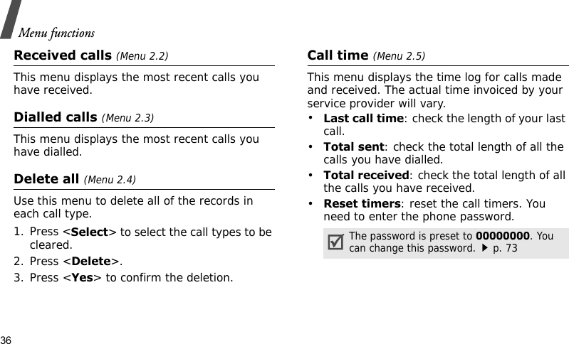 Menu functions36Received calls (Menu 2.2) This menu displays the most recent calls you have received.Dialled calls (Menu 2.3)This menu displays the most recent calls you have dialled.Delete all (Menu 2.4)Use this menu to delete all of the records in each call type.1. Press &lt;Select&gt; to select the call types to be cleared. 2. Press &lt;Delete&gt;. 3. Press &lt;Yes&gt; to confirm the deletion.Call time (Menu 2.5)This menu displays the time log for calls made and received. The actual time invoiced by your service provider will vary.•Last call time: check the length of your last call.•Total sent: check the total length of all the calls you have dialled.•Total received: check the total length of all the calls you have received.•Reset timers: reset the call timers. You need to enter the phone password.The password is preset to 00000000. You can change this password.p. 73