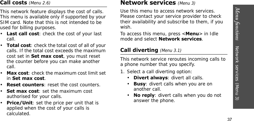 Menu functions    Network services (Menu 3)37Call costs (Menu 2.6)This network feature displays the cost of calls. This menu is available only if supported by your SIM card. Note that this is not intended to be used for billing purposes.•Last call cost: check the cost of your last call.•Total cost: check the total cost of all of your calls. If the total cost exceeds the maximum cost set in Set max cost, you must reset the counter before you can make another call.•Max cost: check the maximum cost limit set in Set max cost.•Reset counters: reset the cost counters. •Set max cost: set the maximum cost authorised for your calls.•Price/Unit: set the price per unit that is applied when the cost of your calls is calculated. Network services (Menu 3)Use this menu to access network services. Please contact your service provider to check their availability and subscribe to them, if you wish.To access this menu, press &lt;Menu&gt; in Idle mode and select Network services.Call diverting (Menu 3.1)This network service reroutes incoming calls to a phone number that you specify.1. Select a call diverting option:•Divert always: divert all calls.•Busy: divert calls when you are on another call.•No reply: divert calls when you do not answer the phone.