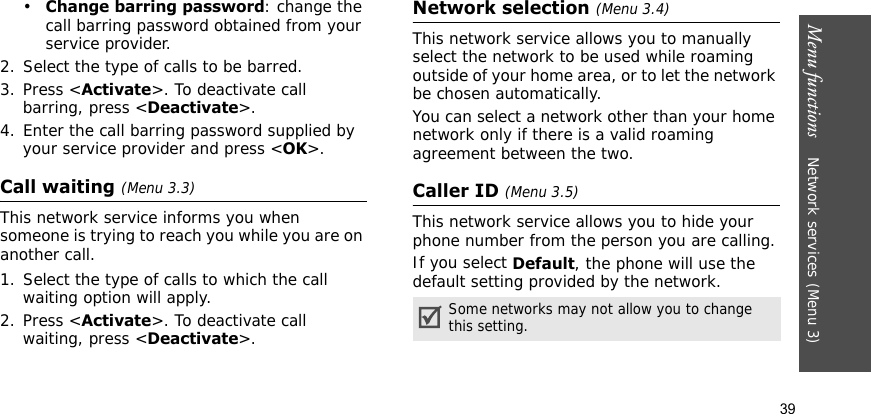 Menu functions    Network services (Menu 3)39•Change barring password: change the call barring password obtained from your service provider.2. Select the type of calls to be barred. 3. Press &lt;Activate&gt;. To deactivate call barring, press &lt;Deactivate&gt;.4. Enter the call barring password supplied by your service provider and press &lt;OK&gt;.Call waiting (Menu 3.3)This network service informs you when someone is trying to reach you while you are on another call.1. Select the type of calls to which the call waiting option will apply.2. Press &lt;Activate&gt;. To deactivate call waiting, press &lt;Deactivate&gt;. Network selection (Menu 3.4)This network service allows you to manually select the network to be used while roaming outside of your home area, or to let the network be chosen automatically.You can select a network other than your home network only if there is a valid roaming agreement between the two.Caller ID (Menu 3.5)This network service allows you to hide your phone number from the person you are calling.If you select Default, the phone will use the default setting provided by the network.Some networks may not allow you to change this setting.