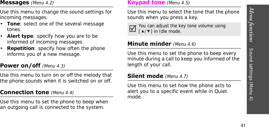 Menu functions    Sound settings (Menu 4)41Messages (Menu 4.2) Use this menu to change the sound settings for incoming messages. •Tone: select one of the several message tones. •Alert type: specify how you are to be informed of incoming messages. •Repetition: specify how often the phone informs you of a new message.Power on/off (Menu 4.3)Use this menu to turn on or off the melody that the phone sounds when it is switched on or off. Connection tone (Menu 4.4)Use this menu to set the phone to beep when an outgoing call is connected to the system.Keypad tone (Menu 4.5)Use this menu to select the tone that the phone sounds when you press a key. Minute minder (Menu 4.6)Use this menu to set the phone to beep every minute during a call to keep you informed of the length of your call.Silent mode (Menu 4.7)Use this menu to set how the phone acts to alert you to a specific event while in Quiet mode.You can adjust the key tone volume using [/] in Idle mode.