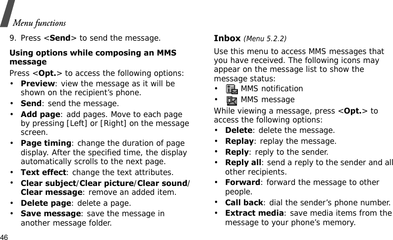 Menu functions469. Press &lt;Send&gt; to send the message.Using options while composing an MMS messagePress &lt;Opt.&gt; to access the following options:•Preview: view the message as it will be shown on the recipient’s phone.•Send: send the message.•Add page: add pages. Move to each page by pressing [Left] or [Right] on the message screen.•Page timing: change the duration of page display. After the specified time, the display automatically scrolls to the next page.•Text effect: change the text attributes.•Clear subject/Clear picture/Clear sound/Clear message: remove an added item.•Delete page: delete a page.•Save message: save the message in another message folder.Inbox (Menu 5.2.2)Use this menu to access MMS messages that you have received. The following icons may appear on the message list to show the message status:•  MMS notification• MMS messageWhile viewing a message, press &lt;Opt.&gt; to access the following options:•Delete: delete the message.•Replay: replay the message.•Reply: reply to the sender.•Reply all: send a reply to the sender and all other recipients.•Forward: forward the message to other people.•Call back: dial the sender’s phone number.•Extract media: save media items from the message to your phone’s memory.