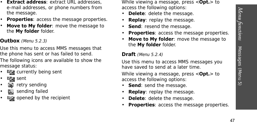 Menu functions    Messages (Menu 5)47•Extract address: extract URL addresses, e-mail addresses, or phone numbers from the message.•Properties: access the message properties.•Move to My folder: move the message to the My folder folder.Outbox (Menu 5.2.3)Use this menu to access MMS messages that the phone has sent or has failed to send. The following icons are available to show the message status:•  currently being sent• sent•  retry sending•  sending failed•  opened by the recipientWhile viewing a message, press &lt;Opt.&gt; to access the following options:•Delete: delete the message.•Replay: replay the message.•Send: resend the message.•Properties: access the message properties.•Move to My folder: move the message to the My folder folder.Draft (Menu 5.2.4)Use this menu to access MMS messages you have saved to send at a later time.While viewing a message, press &lt;Opt.&gt; to access the following options:•Send: send the message.•Replay: replay the message.•Delete: delete the message.•Properties: access the message properties.