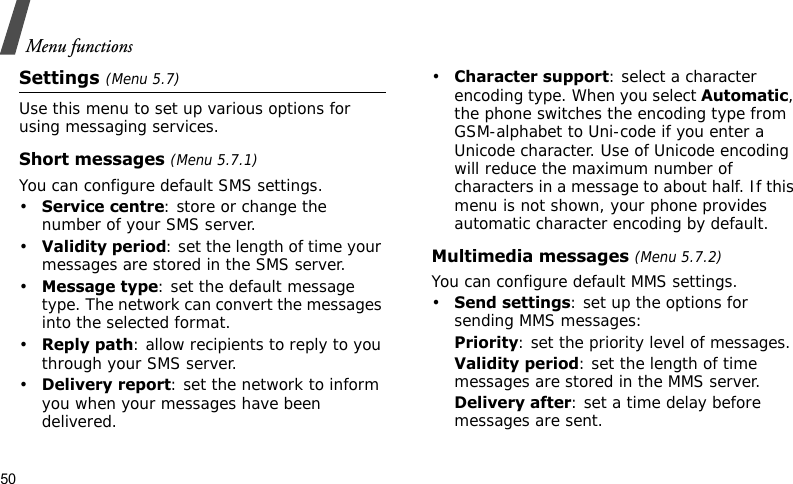 Menu functions50Settings (Menu 5.7)Use this menu to set up various options for using messaging services.Short messages (Menu 5.7.1)You can configure default SMS settings.•Service centre: store or change the number of your SMS server. •Validity period: set the length of time your messages are stored in the SMS server.•Message type: set the default message type. The network can convert the messages into the selected format.•Reply path: allow recipients to reply to you through your SMS server.•Delivery report: set the network to inform you when your messages have been delivered.•Character support: select a character encoding type. When you select Automatic, the phone switches the encoding type from GSM-alphabet to Uni-code if you enter a Unicode character. Use of Unicode encoding will reduce the maximum number of characters in a message to about half. If this menu is not shown, your phone provides automatic character encoding by default.Multimedia messages (Menu 5.7.2)You can configure default MMS settings.•Send settings: set up the options for sending MMS messages:Priority: set the priority level of messages.Validity period: set the length of time messages are stored in the MMS server.Delivery after: set a time delay before messages are sent.