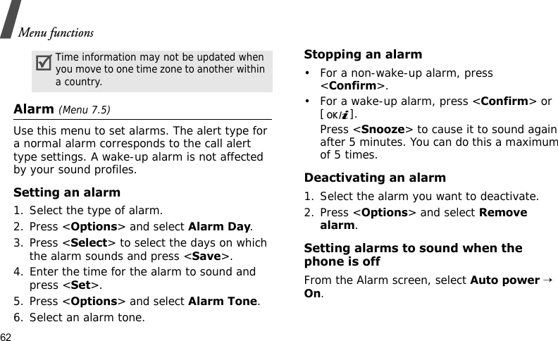 Menu functions62Alarm (Menu 7.5) Use this menu to set alarms. The alert type for a normal alarm corresponds to the call alert type settings. A wake-up alarm is not affected by your sound profiles.Setting an alarm1. Select the type of alarm.2. Press &lt;Options&gt; and select Alarm Day.3. Press &lt;Select&gt; to select the days on which the alarm sounds and press &lt;Save&gt;.4. Enter the time for the alarm to sound and press &lt;Set&gt;.5. Press &lt;Options&gt; and select Alarm Tone.6. Select an alarm tone.Stopping an alarm• For a non-wake-up alarm, press &lt;Confirm&gt;.• For a wake-up alarm, press &lt;Confirm&gt; or [].Press &lt;Snooze&gt; to cause it to sound again after 5 minutes. You can do this a maximum of 5 times.Deactivating an alarm1. Select the alarm you want to deactivate.2. Press &lt;Options&gt; and select Remove alarm.Setting alarms to sound when the phone is offFrom the Alarm screen, select Auto power → On.Time information may not be updated when you move to one time zone to another within a country.