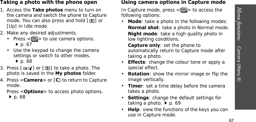 Menu functions    Camera (Menu 8)67Taking a photo with the phone open1. Access the Take photos menu to turn on the camera and switch the phone to Capture mode. You can also press and hold [ ] or [Up] in Idle mode.2. Make any desired adjustments.• Press &lt; &gt; to use camera options.p. 67• Use the keypad to change the camera settings or switch to other modes.p. 683. Press [ ] or [ ] to take a photo. The photo is saved in the My photos folder.4. Press &lt;Camera&gt; or [C] to return to Capture mode.Press &lt;Options&gt; to access photo options. p. 68Using camera options in Capture modeIn Capture mode, press &lt; &gt; to access the following options:•Mode: take a photo in the following modes:Normal shot: take a photo in Normal mode.Night mode: take a high quality photo in low lighting conditions.Capture only: set the phone to automatically return to Capture mode after taking a photo.•Effects: change the colour tone or apply a special effect.•Rotation: show the mirror image or flip the image vertically.•Timer: set a time delay before the camera takes a photo.•Settings: change the default settings for taking a photo.p. 69•Help: view the functions of the keys you can use in Capture mode.