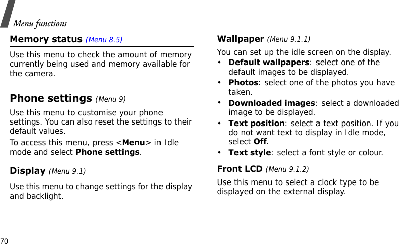 Menu functions70Memory status (Menu 8.5) Use this menu to check the amount of memory currently being used and memory available for the camera.Phone settings (Menu 9)Use this menu to customise your phone settings. You can also reset the settings to their default values.To access this menu, press &lt;Menu&gt; in Idle mode and select Phone settings.Display (Menu 9.1)Use this menu to change settings for the display and backlight.Wallpaper (Menu 9.1.1)You can set up the idle screen on the display.•Default wallpapers: select one of the default images to be displayed.•Photos: select one of the photos you have taken.•Downloaded images: select a downloaded image to be displayed.•Text position: select a text position. If you do not want text to display in Idle mode, select Off.•Text style: select a font style or colour.Front LCD (Menu 9.1.2)Use this menu to select a clock type to be displayed on the external display.
