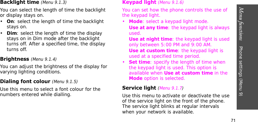 Menu functions    Phone settings (Menu 9)71Backlight time (Menu 9.1.3)You can select the length of time the backlight or display stays on.•On: select the length of time the backlight stays on.•Dim: select the length of time the display stays on in Dim mode after the backlight turns off. After a specified time, the display turns off.Brightness (Menu 9.1.4)You can adjust the brightness of the display for varying lighting conditions.Dialing font colour (Menu 9.1.5)Use this menu to select a font colour for the numbers entered while dialling.Keypad light (Menu 9.1.6)You can set how the phone controls the use of the keypad light. •Mode: select a keypad light mode.Use at any time: the keypad light is always used.Use at night time: the keypad light is used only between 5:00 PM and 9:00 AM.Use at custom time: the keypad light is used at a specified time period.•Set time: specify the length of time when the keypad light is used. This option is available when Use at custom time in the Mode option is selected.Service light (Menu 9.1.7)Use this menu to activate or deactivate the use of the service light on the front of the phone. The service light blinks at regular intervals when your network is available.