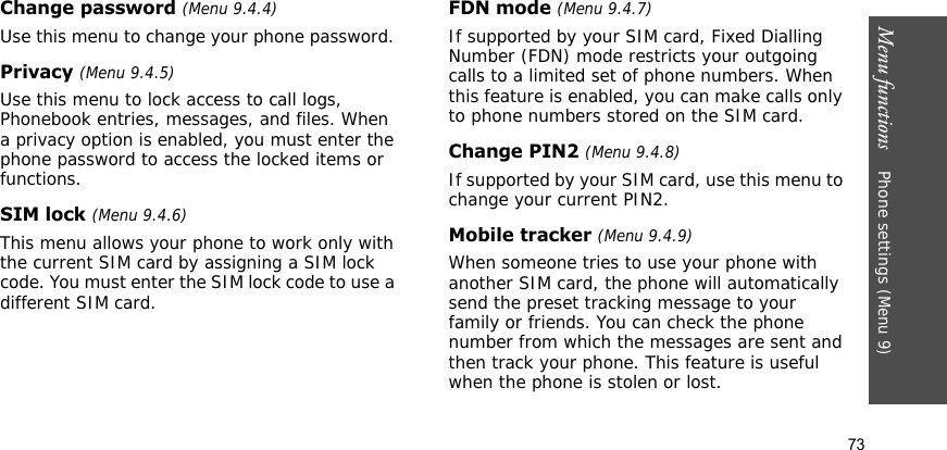 Menu functions    Phone settings (Menu 9)73Change password (Menu 9.4.4)Use this menu to change your phone password. Privacy (Menu 9.4.5)Use this menu to lock access to call logs, Phonebook entries, messages, and files. When a privacy option is enabled, you must enter the phone password to access the locked items or functions.SIM lock (Menu 9.4.6)This menu allows your phone to work only with the current SIM card by assigning a SIM lock code. You must enter the SIM lock code to use a different SIM card.FDN mode (Menu 9.4.7)If supported by your SIM card, Fixed Dialling Number (FDN) mode restricts your outgoing calls to a limited set of phone numbers. When this feature is enabled, you can make calls only to phone numbers stored on the SIM card.Change PIN2 (Menu 9.4.8)If supported by your SIM card, use this menu to change your current PIN2.Mobile tracker (Menu 9.4.9)When someone tries to use your phone with another SIM card, the phone will automatically send the preset tracking message to your family or friends. You can check the phone number from which the messages are sent and then track your phone. This feature is useful when the phone is stolen or lost. 