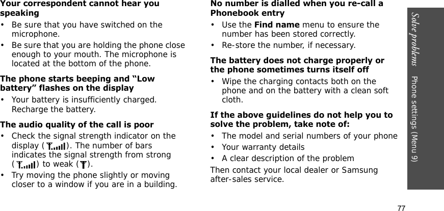 Solve problems    Phone settings (Menu 9)77Your correspondent cannot hear you speaking• Be sure that you have switched on the microphone.• Be sure that you are holding the phone close enough to your mouth. The microphone is located at the bottom of the phone.The phone starts beeping and “Low battery” flashes on the display• Your battery is insufficiently charged. Recharge the battery.The audio quality of the call is poor• Check the signal strength indicator on the display ( ). The number of bars indicates the signal strength from strong () to weak ().• Try moving the phone slightly or moving closer to a window if you are in a building.No number is dialled when you re-call a Phonebook entry•Use the Find name menu to ensure the number has been stored correctly.• Re-store the number, if necessary.The battery does not charge properly or the phone sometimes turns itself off• Wipe the charging contacts both on the phone and on the battery with a clean soft cloth.If the above guidelines do not help you to solve the problem, take note of:• The model and serial numbers of your phone• Your warranty details• A clear description of the problemThen contact your local dealer or Samsung after-sales service.