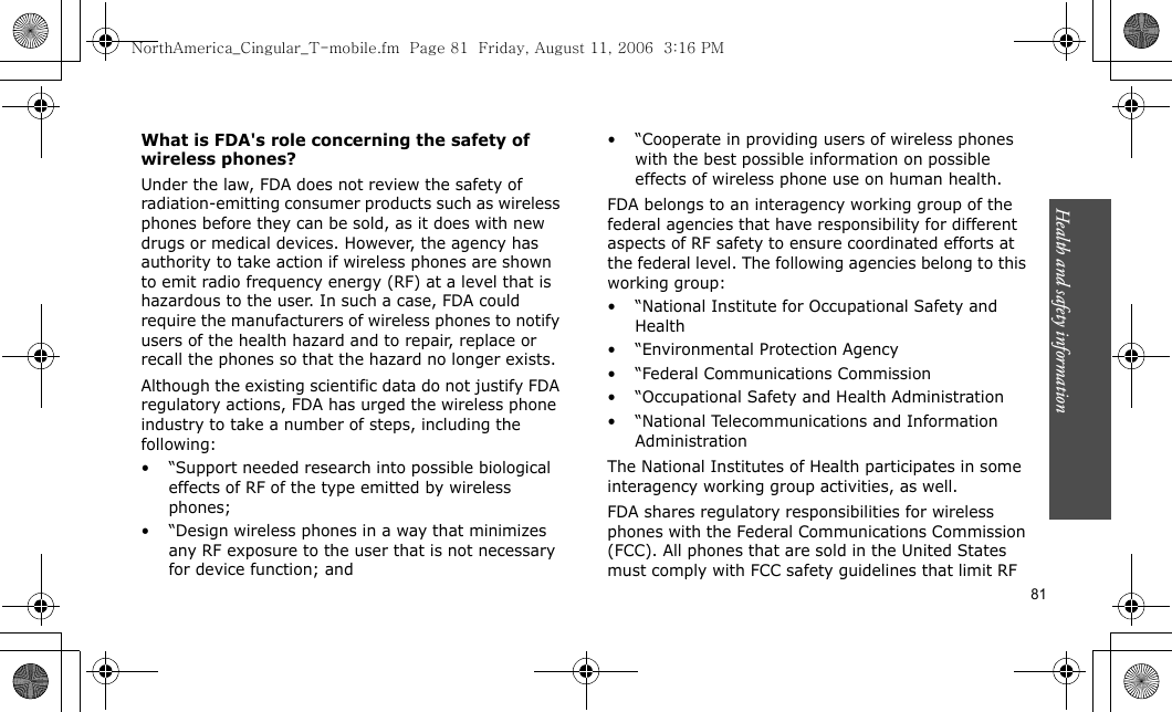 Health and safety information    81What is FDA&apos;s role concerning the safety of wireless phones?Under the law, FDA does not review the safety of radiation-emitting consumer products such as wireless phones before they can be sold, as it does with new drugs or medical devices. However, the agency has authority to take action if wireless phones are shown to emit radio frequency energy (RF) at a level that is hazardous to the user. In such a case, FDA could require the manufacturers of wireless phones to notify users of the health hazard and to repair, replace or recall the phones so that the hazard no longer exists.Although the existing scientific data do not justify FDA regulatory actions, FDA has urged the wireless phone industry to take a number of steps, including the following:• “Support needed research into possible biological effects of RF of the type emitted by wireless phones;• “Design wireless phones in a way that minimizes any RF exposure to the user that is not necessary for device function; and• “Cooperate in providing users of wireless phones with the best possible information on possible effects of wireless phone use on human health.FDA belongs to an interagency working group of the federal agencies that have responsibility for different aspects of RF safety to ensure coordinated efforts at the federal level. The following agencies belong to this working group:• “National Institute for Occupational Safety and Health• “Environmental Protection Agency• “Federal Communications Commission• “Occupational Safety and Health Administration•“National Telecommunications and Information AdministrationThe National Institutes of Health participates in some interagency working group activities, as well.FDA shares regulatory responsibilities for wireless phones with the Federal Communications Commission (FCC). All phones that are sold in the United States must comply with FCC safety guidelines that limit RF NorthAmerica_Cingular_T-mobile.fm  Page 81  Friday, August 11, 2006  3:16 PM