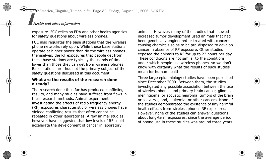 82Health and safety informationexposure. FCC relies on FDA and other health agencies for safety questions about wireless phones.FCC also regulates the base stations that the wireless phone networks rely upon. While these base stations operate at higher power than do the wireless phones themselves, the RF exposures that people get from these base stations are typically thousands of times lower than those they can get from wireless phones. Base stations are thus not the primary subject of the safety questions discussed in this document.What are the results of the research done already?The research done thus far has produced conflicting results, and many studies have suffered from flaws in their research methods. Animal experiments investigating the effects of radio frequency energy (RF) exposures characteristic of wireless phones have yielded conflicting results that often cannot be repeated in other laboratories. A few animal studies, however, have suggested that low levels of RF could accelerate the development of cancer in laboratory animals. However, many of the studies that showed increased tumor development used animals that had been genetically engineered or treated with cancer-causing chemicals so as to be pre-disposed to develop cancer in absence of RF exposure. Other studies exposed the animals to RF for up to 22 hours per day. These conditions are not similar to the conditions under which people use wireless phones, so we don&apos;t know with certainty what the results of such studies mean for human health.Three large epidemiology studies have been published since December 2000. Between them, the studies investigated any possible association between the use of wireless phones and primary brain cancer, glioma, meningioma, or acoustic neuroma, tumors of the brain or salivary gland, leukemia, or other cancers. None of the studies demonstrated the existence of any harmful health effects from wireless phones RF exposures. However, none of the studies can answer questions about long-term exposures, since the average period of phone use in these studies was around three years.NorthAmerica_Cingular_T-mobile.fm  Page 82  Friday, August 11, 2006  3:16 PM