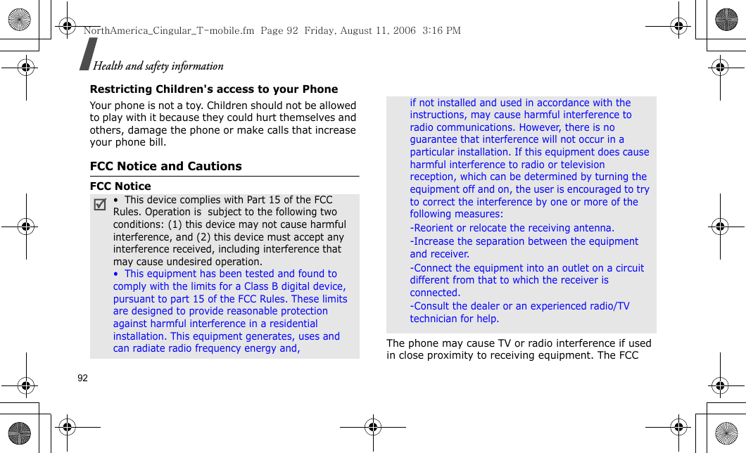 92Health and safety informationRestricting Children&apos;s access to your PhoneYour phone is not a toy. Children should not be allowed to play with it because they could hurt themselves and others, damage the phone or make calls that increase your phone bill.FCC Notice and CautionsFCC NoticeThe phone may cause TV or radio interference if used in close proximity to receiving equipment. The FCC •  This device complies with Part 15 of the FCC Rules. Operation is  subject to the following two conditions: (1) this device may not cause harmful interference, and (2) this device must accept any interference received, including interference that may cause undesired operation.•  This equipment has been tested and found to comply with the limits for a Class B digital device, pursuant to part 15 of the FCC Rules. These limits are designed to provide reasonable protection against harmful interference in a residential installation. This equipment generates, uses and can radiate radio frequency energy and,if not installed and used in accordance with the instructions, may cause harmful interference to radio communications. However, there is no guarantee that interference will not occur in a particular installation. If this equipment does cause harmful interference to radio or television reception, which can be determined by turning the equipment off and on, the user is encouraged to try to correct the interference by one or more of the following measures:-Reorient or relocate the receiving antenna. -Increase the separation between the equipment and receiver. -Connect the equipment into an outlet on a circuit different from that to which the receiver is connected. -Consult the dealer or an experienced radio/TV technician for help.NorthAmerica_Cingular_T-mobile.fm  Page 92  Friday, August 11, 2006  3:16 PM