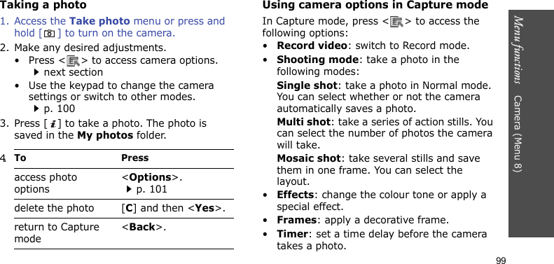 Menu functions    Camera (Menu 8)99Taking a photo 1. Access the Take photo menu or press and hold [ ] to turn on the camera.2. Make any desired adjustments.• Press &lt; &gt; to access camera options.next section• Use the keypad to change the camera settings or switch to other modes.p. 1003. Press [ ] to take a photo. The photo is saved in the My photos folder.Using camera options in Capture modeIn Capture mode, press &lt; &gt; to access the following options:•Record video: switch to Record mode.•Shooting mode: take a photo in the following modes:Single shot: take a photo in Normal mode. You can select whether or not the camera automatically saves a photo.Multi shot: take a series of action stills. You can select the number of photos the camera will take.Mosaic shot: take several stills and save them in one frame. You can select the layout.•Effects: change the colour tone or apply a special effect.•Frames: apply a decorative frame.•Timer: set a time delay before the camera takes a photo.4.To Pressaccess photo options&lt;Options&gt;.p. 101delete the photo [C] and then &lt;Yes&gt;.return to Capture mode&lt;Back&gt;.