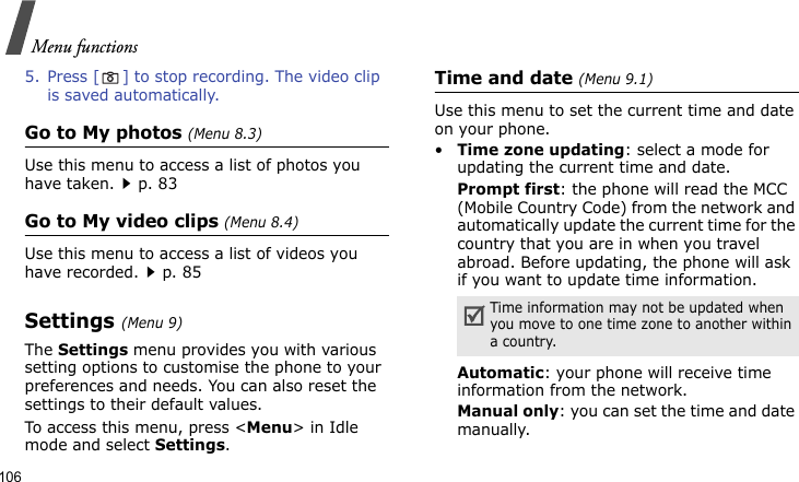Menu functions1065. Press [ ] to stop recording. The video clip is saved automatically.Go to My photos (Menu 8.3)Use this menu to access a list of photos you have taken.p. 83Go to My video clips (Menu 8.4)Use this menu to access a list of videos you have recorded.p. 85Settings (Menu 9)The Settings menu provides you with various setting options to customise the phone to your preferences and needs. You can also reset the settings to their default values.To access this menu, press &lt;Menu&gt; in Idle mode and select Settings.Time and date (Menu 9.1)Use this menu to set the current time and date on your phone.•Time zone updating: select a mode for updating the current time and date.Prompt first: the phone will read the MCC (Mobile Country Code) from the network and automatically update the current time for the country that you are in when you travel abroad. Before updating, the phone will ask if you want to update time information. Automatic: your phone will receive time information from the network.Manual only: you can set the time and date manually. Time information may not be updated when you move to one time zone to another within a country.