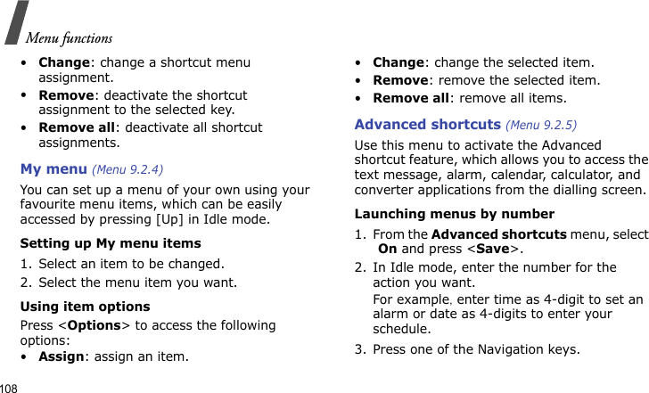 Menu functions108•Change: change a shortcut menu assignment.•Remove: deactivate the shortcut assignment to the selected key.•Remove all: deactivate all shortcut assignments.My menu (Menu 9.2.4)You can set up a menu of your own using your favourite menu items, which can be easily accessed by pressing [Up] in Idle mode.Setting up My menu items1. Select an item to be changed.2. Select the menu item you want.Using item optionsPress &lt;Options&gt; to access the following options:•Assign: assign an item.•Change: change the selected item.•Remove: remove the selected item.•Remove all: remove all items.Advanced shortcuts (Menu 9.2.5)Use this menu to activate the Advanced shortcut feature, which allows you to access the text message, alarm, calendar, calculator, and converter applications from the dialling screen.Launching menus by number1. From the Advanced shortcuts menu, select On and press &lt;Save&gt;.2. In Idle mode, enter the number for the action you want. For example, enter time as 4-digit to set an alarm or date as 4-digits to enter your schedule.3. Press one of the Navigation keys.