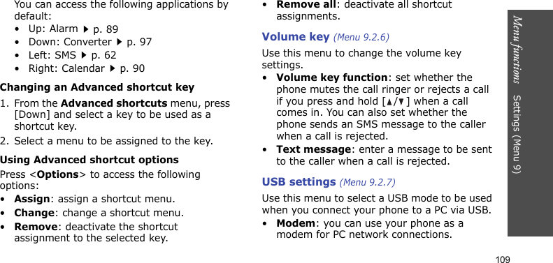 Menu functions    Settings (Menu 9)109You can access the following applications by default:•Up: Alarmp. 89•Down: Converterp. 97•Left: SMSp. 62• Right: Calendarp. 90Changing an Advanced shortcut key1. From the Advanced shortcuts menu, press [Down] and select a key to be used as a shortcut key.2. Select a menu to be assigned to the key.Using Advanced shortcut optionsPress &lt;Options&gt; to access the following options:•Assign: assign a shortcut menu.•Change: change a shortcut menu.•Remove: deactivate the shortcut assignment to the selected key.•Remove all: deactivate all shortcut assignments.Volume key (Menu 9.2.6)Use this menu to change the volume key settings.•Volume key function: set whether the phone mutes the call ringer or rejects a call if you press and hold [ / ] when a call comes in. You can also set whether the phone sends an SMS message to the caller when a call is rejected.•Text message: enter a message to be sent to the caller when a call is rejected.USB settings (Menu 9.2.7)Use this menu to select a USB mode to be used when you connect your phone to a PC via USB.•Modem: you can use your phone as a modem for PC network connections.