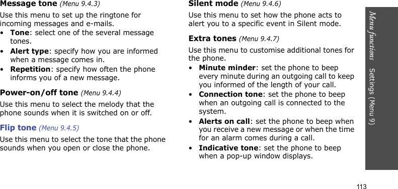 Menu functions    Settings (Menu 9)113Message tone (Menu 9.4.3)Use this menu to set up the ringtone for incoming messages and e-mails. •Tone: select one of the several message tones. •Alert type: specify how you are informed when a message comes in. •Repetition: specify how often the phone informs you of a new message.Power-on/off tone (Menu 9.4.4)Use this menu to select the melody that the phone sounds when it is switched on or off. Flip tone (Menu 9.4.5)Use this menu to select the tone that the phone sounds when you open or close the phone. Silent mode (Menu 9.4.6)Use this menu to set how the phone acts to alert you to a specific event in Silent mode. Extra tones (Menu 9.4.7)Use this menu to customise additional tones for the phone. •Minute minder: set the phone to beep every minute during an outgoing call to keep you informed of the length of your call.•Connection tone: set the phone to beep when an outgoing call is connected to the system.•Alerts on call: set the phone to beep when you receive a new message or when the time for an alarm comes during a call.•Indicative tone: set the phone to beep when a pop-up window displays.