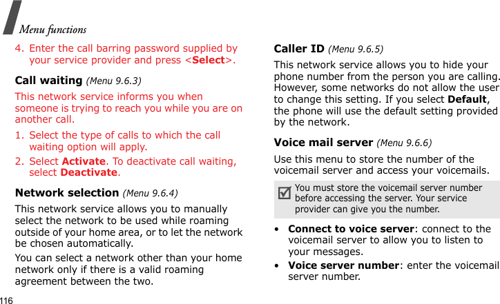 Menu functions1164. Enter the call barring password supplied by your service provider and press &lt;Select&gt;.Call waiting (Menu 9.6.3)This network service informs you when someone is trying to reach you while you are on another call.1. Select the type of calls to which the call waiting option will apply.2. Select Activate. To deactivate call waiting, select Deactivate. Network selection (Menu 9.6.4)This network service allows you to manually select the network to be used while roaming outside of your home area, or to let the network be chosen automatically. You can select a network other than your home network only if there is a valid roaming agreement between the two.Caller ID (Menu 9.6.5)This network service allows you to hide your phone number from the person you are calling. However, some networks do not allow the user to change this setting. If you select Default, the phone will use the default setting provided by the network.Voice mail server (Menu 9.6.6)Use this menu to store the number of the voicemail server and access your voicemails.•Connect to voice server: connect to the voicemail server to allow you to listen to your messages.•Voice server number: enter the voicemail server number.You must store the voicemail server number before accessing the server. Your service provider can give you the number.