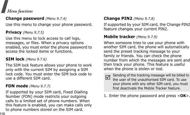 Menu functions118Change password (Menu 9.7.4)Use this menu to change your phone password.Privacy (Menu 9.7.5)Use this menu to lock access to call logs, messages, or files. When a privacy options enabled, you must enter the phone password to access the locked items or functions. SIM lock (Menu 9.7.6)The SIM lock feature allows your phone to work only with the current SIM by assigning a SIM lock code. You must enter the SIM lock code to use a different SIM card.FDN mode (Menu 9.7.7)If supported by your SIM card, Fixed Dialling Number (FDN) mode restricts your outgoing calls to a limited set of phone numbers. When this feature is enabled, you can make calls only to phone numbers stored on the SIM card.Change PIN2 (Menu 9.7.8)If supported by your SIM card, the Change PIN2 feature changes your current PIN2. Mobile tracker (Menu 9.7.9)When someone tries to use your phone with another SIM card, the phone will automatically send the preset tracking message to your family or friends. You can check the phone number from which the messages are sent and then track your phone. This feature is useful when the phone is stolen or lost.1. Enter the phone password and press &lt;OK&gt;.Sending of the tracking message will be billed to the user of the unauthorised SIM card. To use your phone with any other SIM card, you must first deactivate the Mobile Tracker feature.