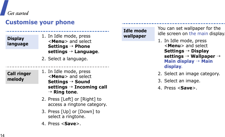 Get started14Customise your phone1. In Idle mode, press &lt;Menu&gt; and select Settings → Phone settings → Language.2. Select a language.1. In Idle mode, press &lt;Menu&gt; and select Settings → Sound settings → Incoming call → Ring tone.2. Press [Left] or [Right] to access a ringtone category.3. Press [Up] or [Down] to select a ringtone.4. Press &lt;Save&gt;.Display languageCall ringer melodyYou can set wallpaper for the idle screen on the main display.1. In Idle mode, press &lt;Menu&gt; and select Settings → Display settings → Wallpaper → Main display → Main display.2. Select an image category.3. Select an image.4. Press &lt;Save&gt;.Idle mode wallpaper 
