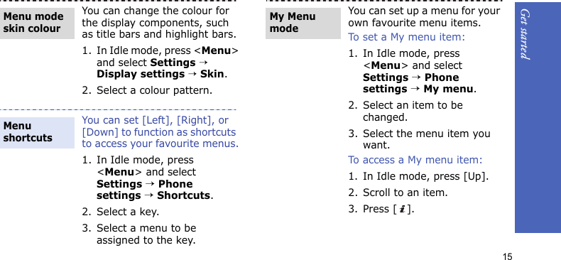 Get started15You can change the colour for the display components, such as title bars and highlight bars.1. In Idle mode, press &lt;Menu&gt; and select Settings → Display settings → Skin.2. Select a colour pattern.You can set [Left], [Right], or [Down] to function as shortcuts to access your favourite menus.1. In Idle mode, press &lt;Menu&gt; and select Settings → Phone settings → Shortcuts.2. Select a key.3. Select a menu to be assigned to the key.Menu mode skin colourMenu shortcuts You can set up a menu for your own favourite menu items.To set a My menu item:1. In Idle mode, press &lt;Menu&gt; and select Settings → Phone settings → My menu.2. Select an item to be changed.3. Select the menu item you want.To access a My menu item:1. In Idle mode, press [Up].2. Scroll to an item.3. Press [ ].My Menu mode
