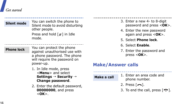 Get started16Make/Answer callsYou can switch the phone to Silent mode to avoid disturbing other people.Press and hold [ ] in Idle mode.You can protect the phone against unauthorised use with a phone password. The phone will require the password on power-up.1. In Idle mode, press &lt;Menu&gt; and select Settings → Security → Change password.2. Enter the default password, 00000000, and press &lt;OK&gt;.Silent modePhone lock3. Enter a new 4- to 8-digit password and press &lt;OK&gt;.4. Enter the new password again and press &lt;OK&gt;.5. Select Phone lock.6. Select Enable.7. Enter the password and press &lt;OK&gt;.1. Enter an area code and phone number.2. Press [ ].3. To end the call, press [ ].Make a call