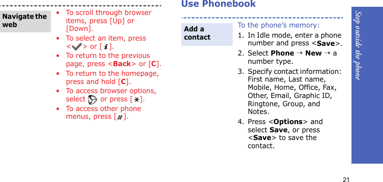 Step outside the phone21Use Phonebook• To scroll through browser items, press [Up] or [Down]. • To select an item, press &lt;&gt; or [].• To return to the previous page, press &lt;Back&gt; or [C].• To return to the homepage, press and hold [C].• To access browser options, select   or press [ ].• To access other phone menus, press [ ].Navigate the webTo the phone’s memory:1. In Idle mode, enter a phone number and press &lt;Save&gt;.2. Select Phone → New → a number type.3. Specify contact information: First name, Last name, Mobile, Home, Office, Fax, Other, Email, Graphic ID, Ringtone, Group, and Notes.4. Press &lt;Options&gt; and select Save, or press &lt;Save&gt; to save the contact.Add a contact